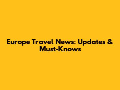 Europe Travel News: Updates & Must-Knows