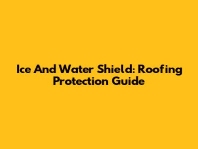 Ice And Water Shield: Roofing Protection Guide